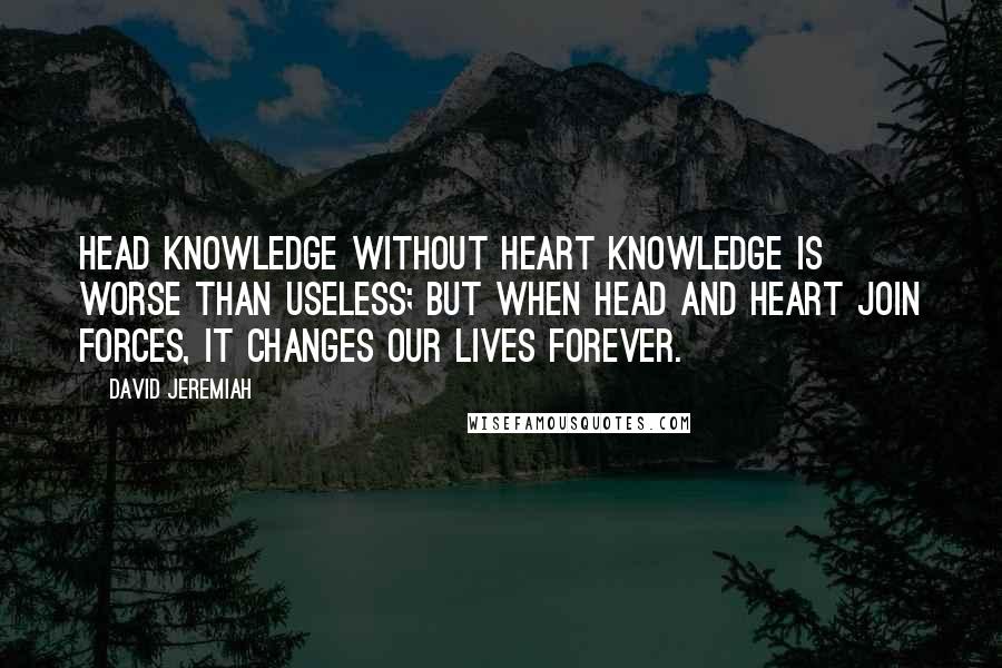 David Jeremiah Quotes: Head knowledge without heart knowledge is worse than useless; but when head and heart join forces, it changes our lives forever.