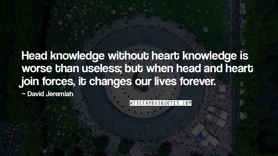 David Jeremiah Quotes: Head knowledge without heart knowledge is worse than useless; but when head and heart join forces, it changes our lives forever.