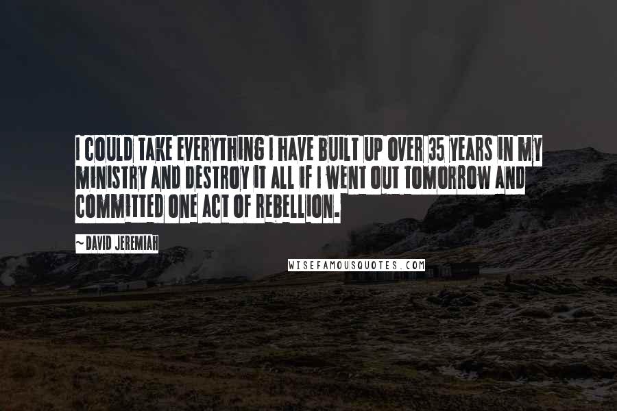 David Jeremiah Quotes: I could take everything I have built up over 35 years in my ministry and destroy it all if I went out tomorrow and committed one act of rebellion.