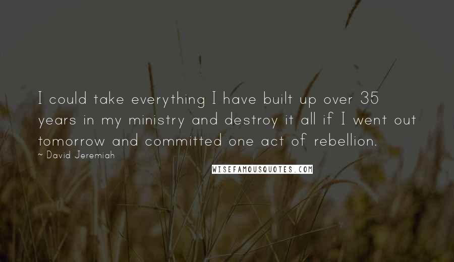 David Jeremiah Quotes: I could take everything I have built up over 35 years in my ministry and destroy it all if I went out tomorrow and committed one act of rebellion.