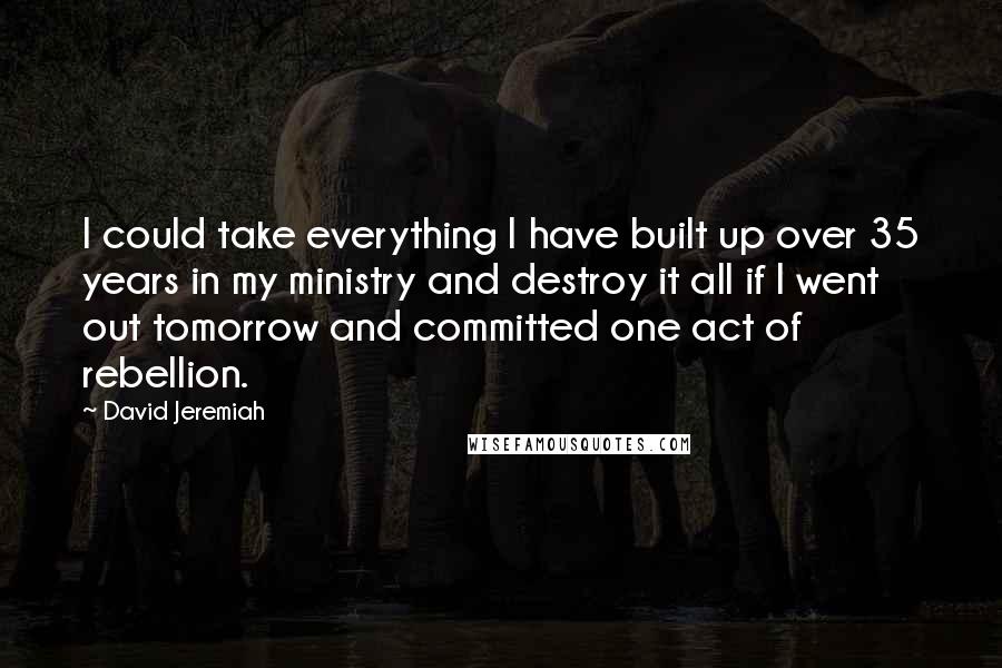 David Jeremiah Quotes: I could take everything I have built up over 35 years in my ministry and destroy it all if I went out tomorrow and committed one act of rebellion.