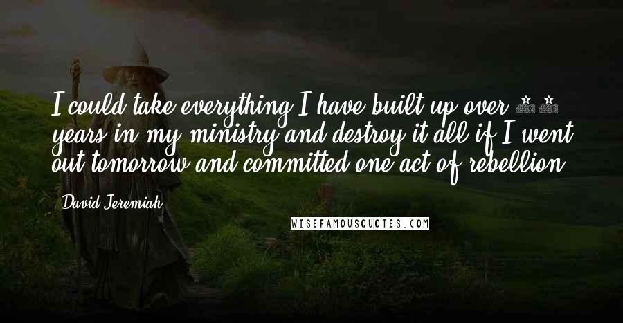 David Jeremiah Quotes: I could take everything I have built up over 35 years in my ministry and destroy it all if I went out tomorrow and committed one act of rebellion.