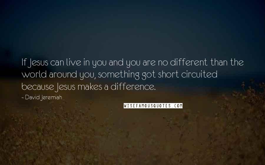 David Jeremiah Quotes: If Jesus can live in you and you are no different than the world around you, something got short circuited because Jesus makes a difference.