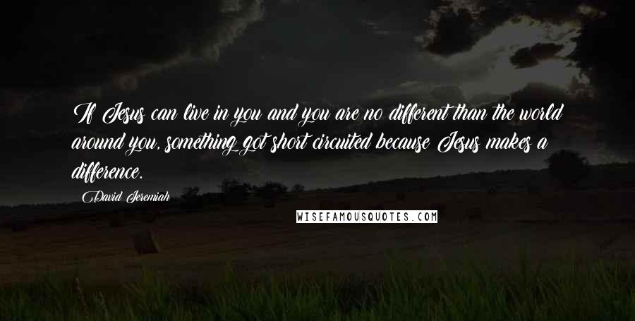 David Jeremiah Quotes: If Jesus can live in you and you are no different than the world around you, something got short circuited because Jesus makes a difference.