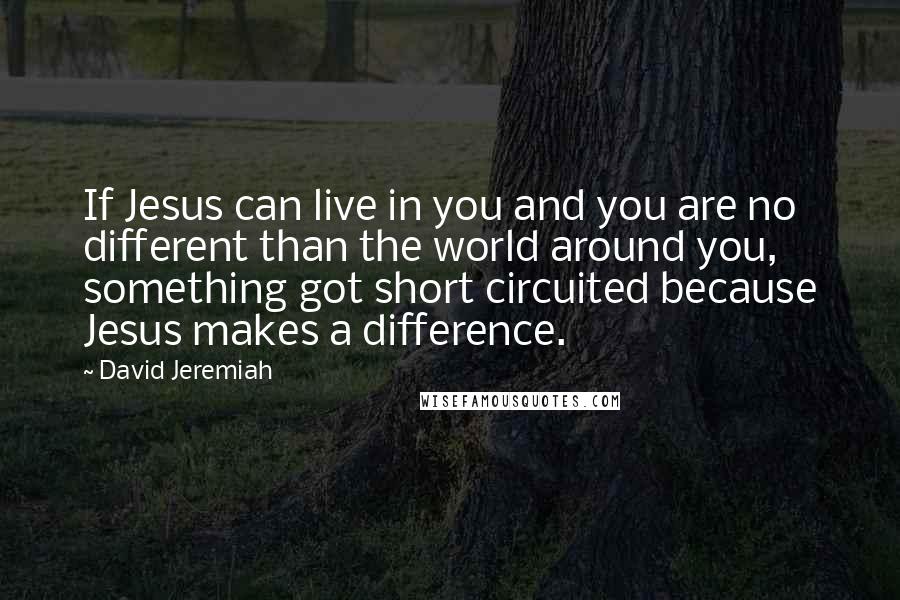 David Jeremiah Quotes: If Jesus can live in you and you are no different than the world around you, something got short circuited because Jesus makes a difference.