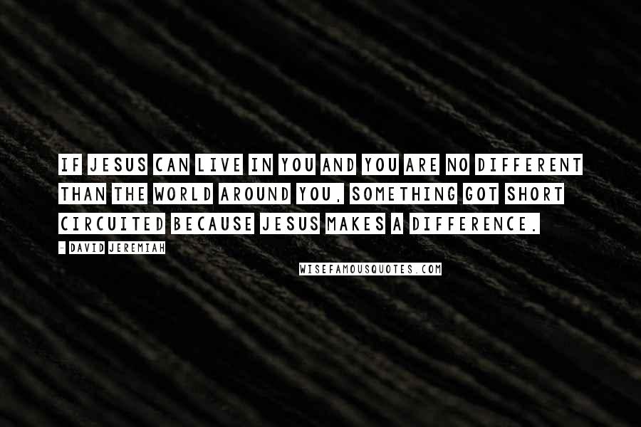 David Jeremiah Quotes: If Jesus can live in you and you are no different than the world around you, something got short circuited because Jesus makes a difference.