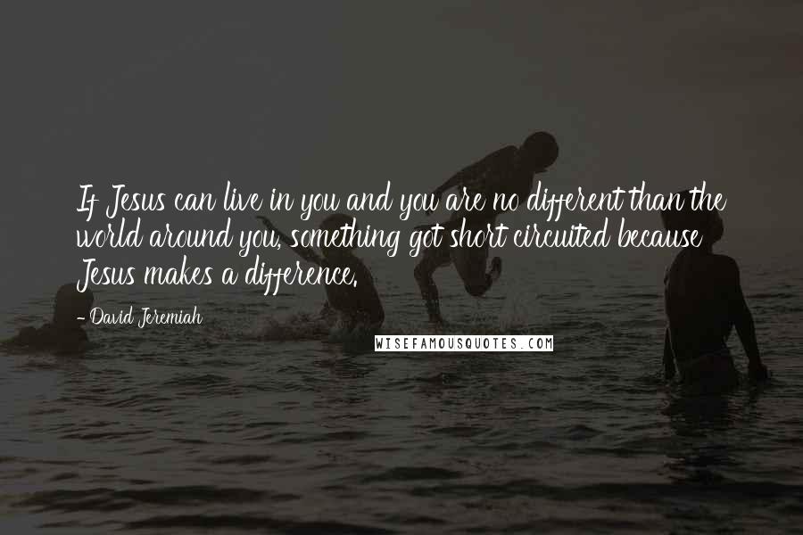 David Jeremiah Quotes: If Jesus can live in you and you are no different than the world around you, something got short circuited because Jesus makes a difference.