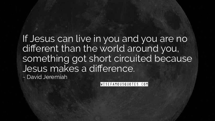 David Jeremiah Quotes: If Jesus can live in you and you are no different than the world around you, something got short circuited because Jesus makes a difference.