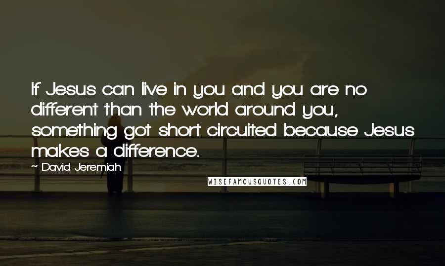 David Jeremiah Quotes: If Jesus can live in you and you are no different than the world around you, something got short circuited because Jesus makes a difference.