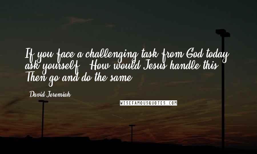 David Jeremiah Quotes: If you face a challenging task from God today, ask yourself, "How would Jesus handle this?" Then go and do the same.