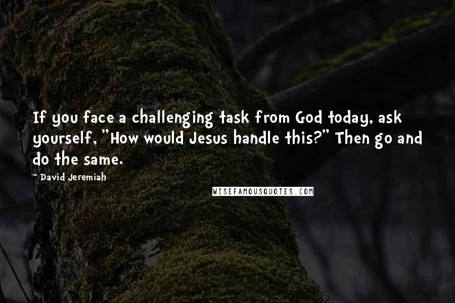David Jeremiah Quotes: If you face a challenging task from God today, ask yourself, "How would Jesus handle this?" Then go and do the same.