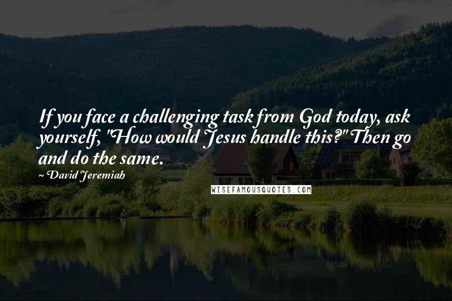 David Jeremiah Quotes: If you face a challenging task from God today, ask yourself, "How would Jesus handle this?" Then go and do the same.