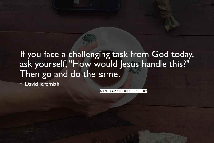 David Jeremiah Quotes: If you face a challenging task from God today, ask yourself, "How would Jesus handle this?" Then go and do the same.