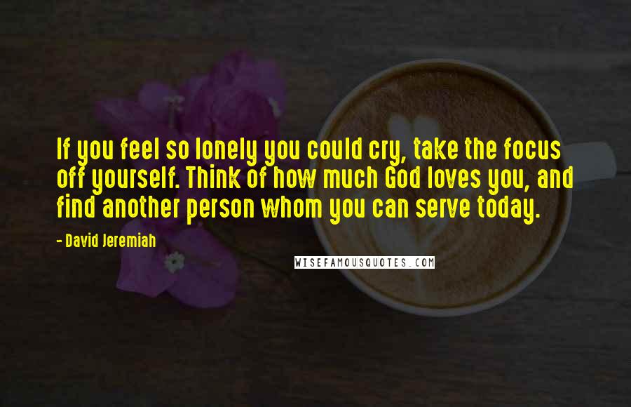 David Jeremiah Quotes: If you feel so lonely you could cry, take the focus off yourself. Think of how much God loves you, and find another person whom you can serve today.