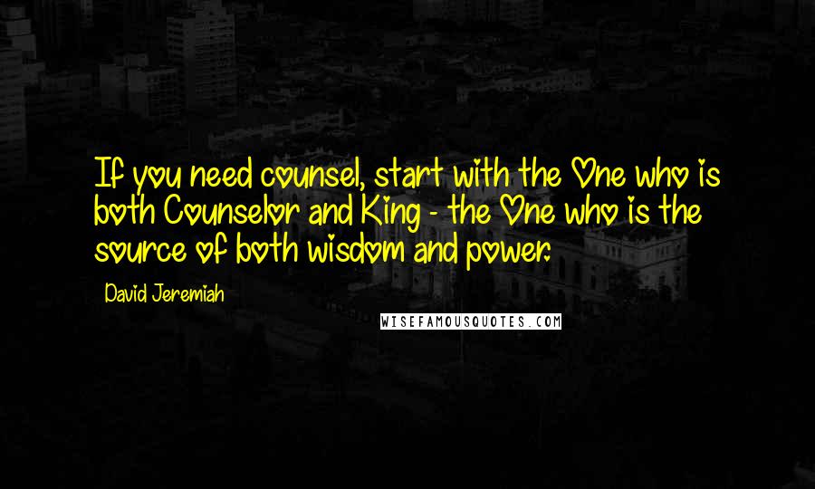 David Jeremiah Quotes: If you need counsel, start with the One who is both Counselor and King - the One who is the source of both wisdom and power.