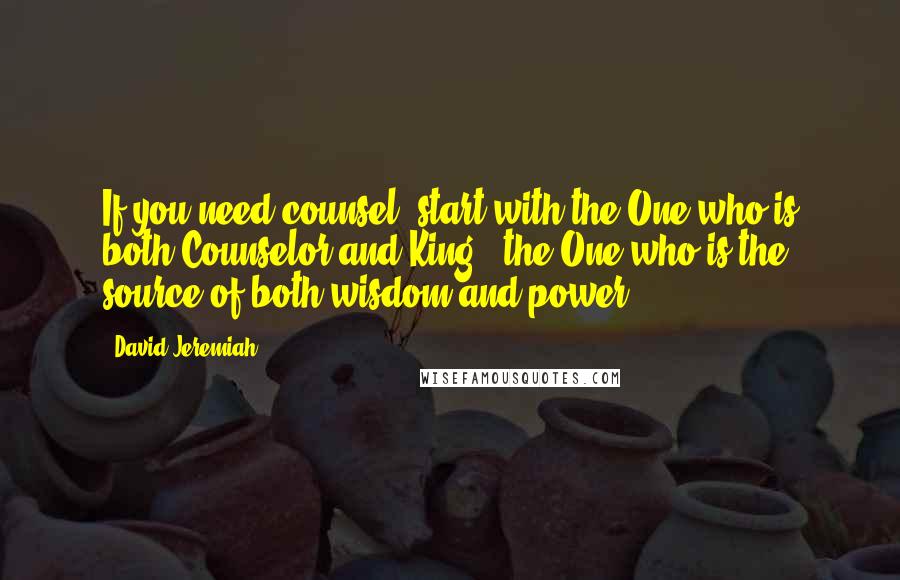 David Jeremiah Quotes: If you need counsel, start with the One who is both Counselor and King - the One who is the source of both wisdom and power.