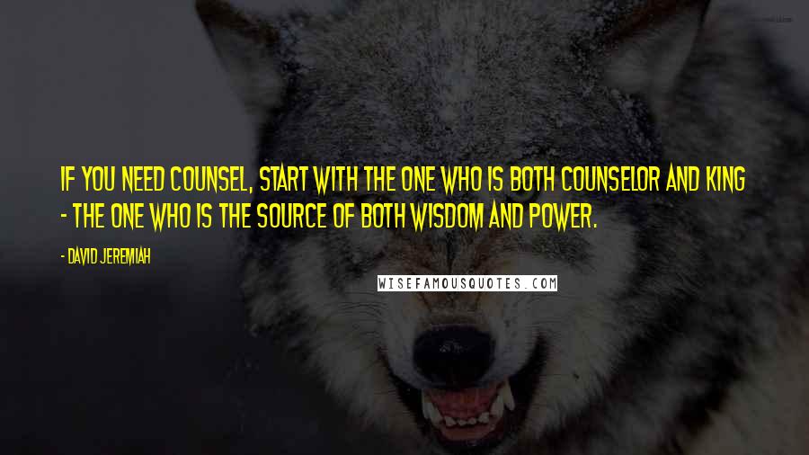 David Jeremiah Quotes: If you need counsel, start with the One who is both Counselor and King - the One who is the source of both wisdom and power.