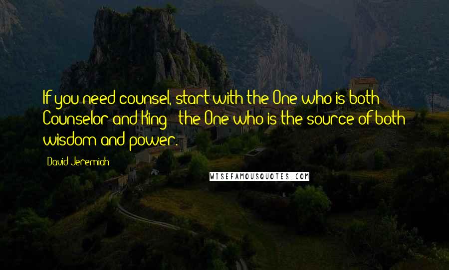 David Jeremiah Quotes: If you need counsel, start with the One who is both Counselor and King - the One who is the source of both wisdom and power.