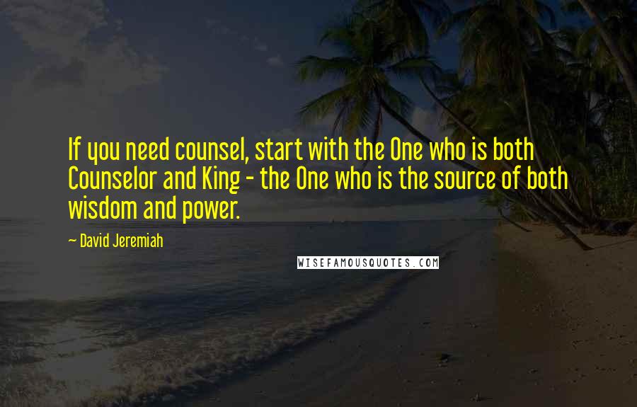 David Jeremiah Quotes: If you need counsel, start with the One who is both Counselor and King - the One who is the source of both wisdom and power.