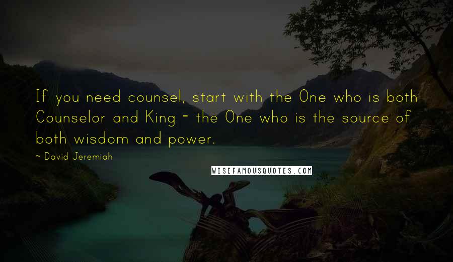 David Jeremiah Quotes: If you need counsel, start with the One who is both Counselor and King - the One who is the source of both wisdom and power.