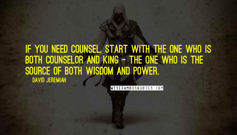 David Jeremiah Quotes: If you need counsel, start with the One who is both Counselor and King - the One who is the source of both wisdom and power.