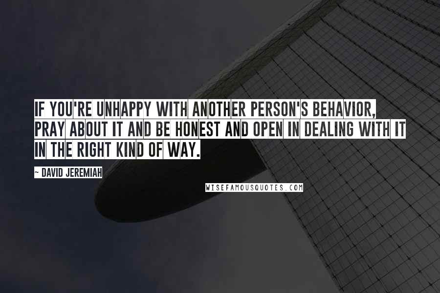 David Jeremiah Quotes: If you're unhappy with another person's behavior, pray about it and be honest and open in dealing with it in the right kind of way.