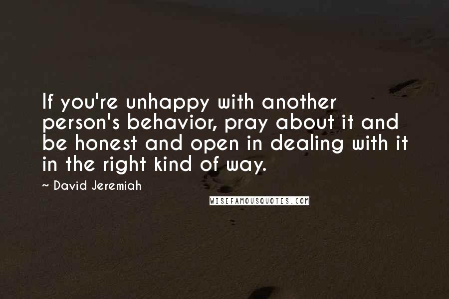 David Jeremiah Quotes: If you're unhappy with another person's behavior, pray about it and be honest and open in dealing with it in the right kind of way.