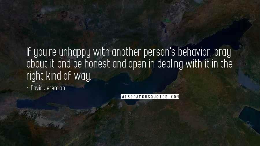 David Jeremiah Quotes: If you're unhappy with another person's behavior, pray about it and be honest and open in dealing with it in the right kind of way.
