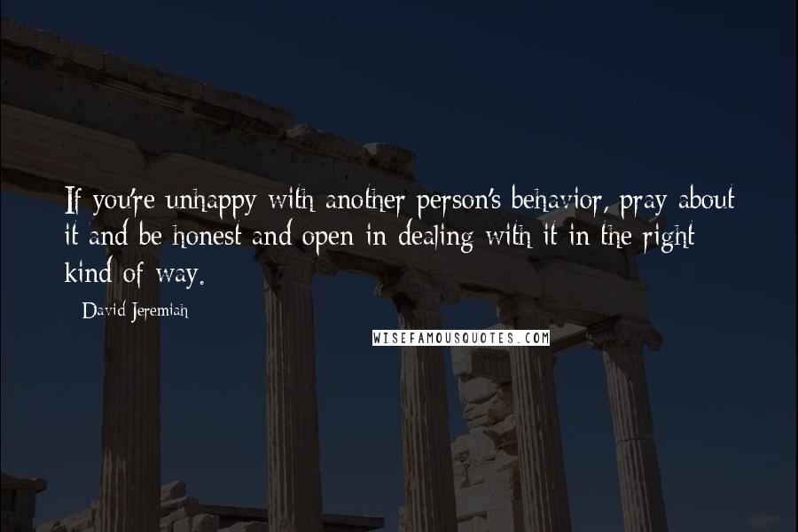 David Jeremiah Quotes: If you're unhappy with another person's behavior, pray about it and be honest and open in dealing with it in the right kind of way.