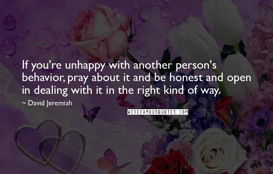 David Jeremiah Quotes: If you're unhappy with another person's behavior, pray about it and be honest and open in dealing with it in the right kind of way.