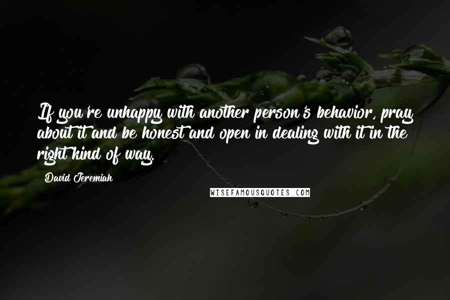 David Jeremiah Quotes: If you're unhappy with another person's behavior, pray about it and be honest and open in dealing with it in the right kind of way.