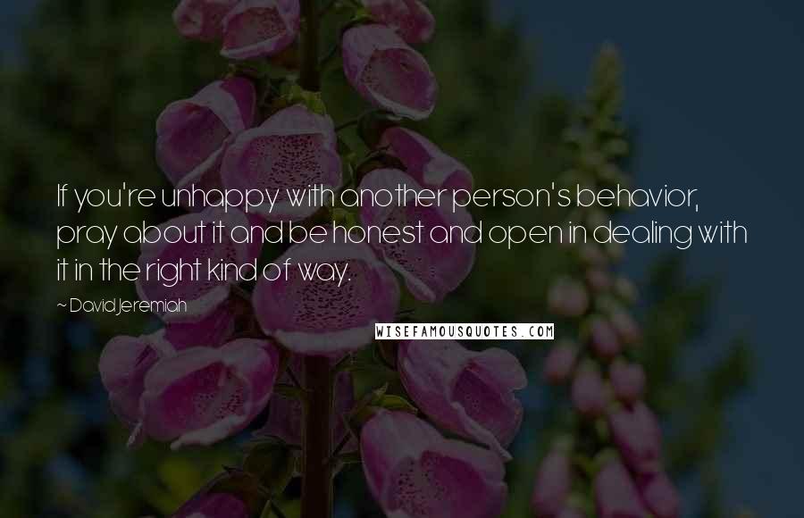 David Jeremiah Quotes: If you're unhappy with another person's behavior, pray about it and be honest and open in dealing with it in the right kind of way.