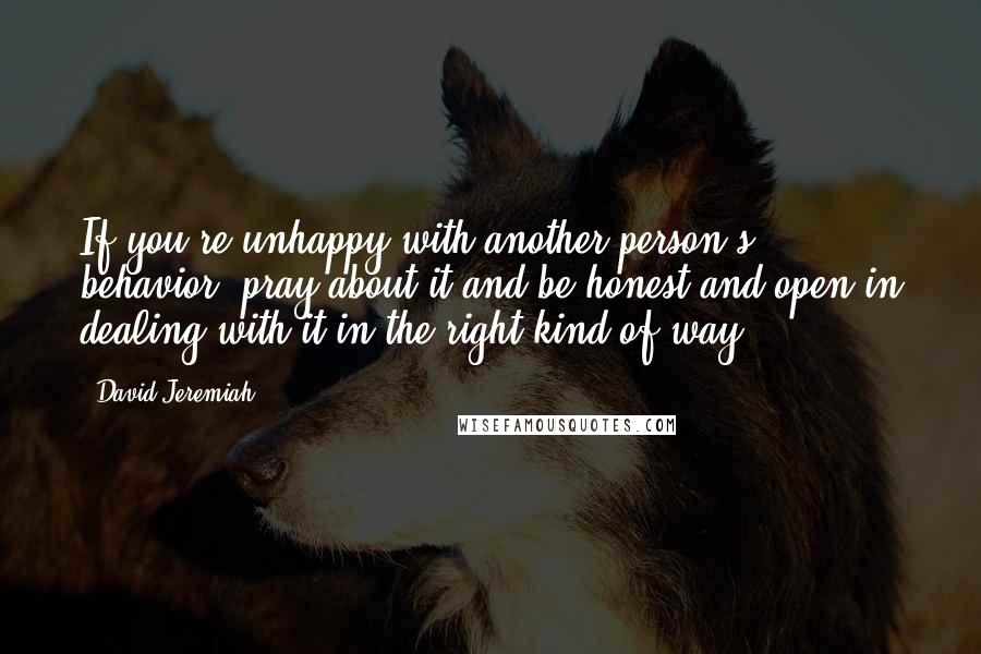 David Jeremiah Quotes: If you're unhappy with another person's behavior, pray about it and be honest and open in dealing with it in the right kind of way.