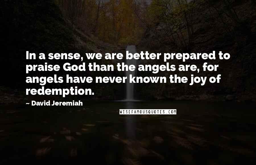 David Jeremiah Quotes: In a sense, we are better prepared to praise God than the angels are, for angels have never known the joy of redemption.