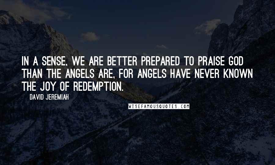 David Jeremiah Quotes: In a sense, we are better prepared to praise God than the angels are, for angels have never known the joy of redemption.