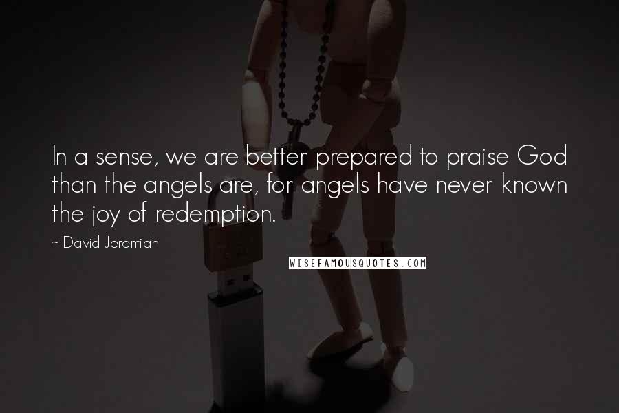 David Jeremiah Quotes: In a sense, we are better prepared to praise God than the angels are, for angels have never known the joy of redemption.