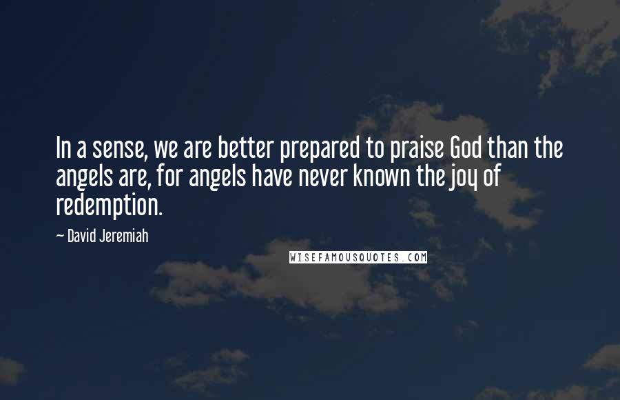 David Jeremiah Quotes: In a sense, we are better prepared to praise God than the angels are, for angels have never known the joy of redemption.