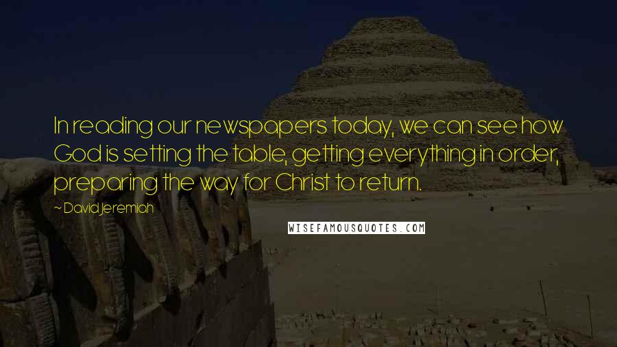 David Jeremiah Quotes: In reading our newspapers today, we can see how God is setting the table, getting everything in order, preparing the way for Christ to return.