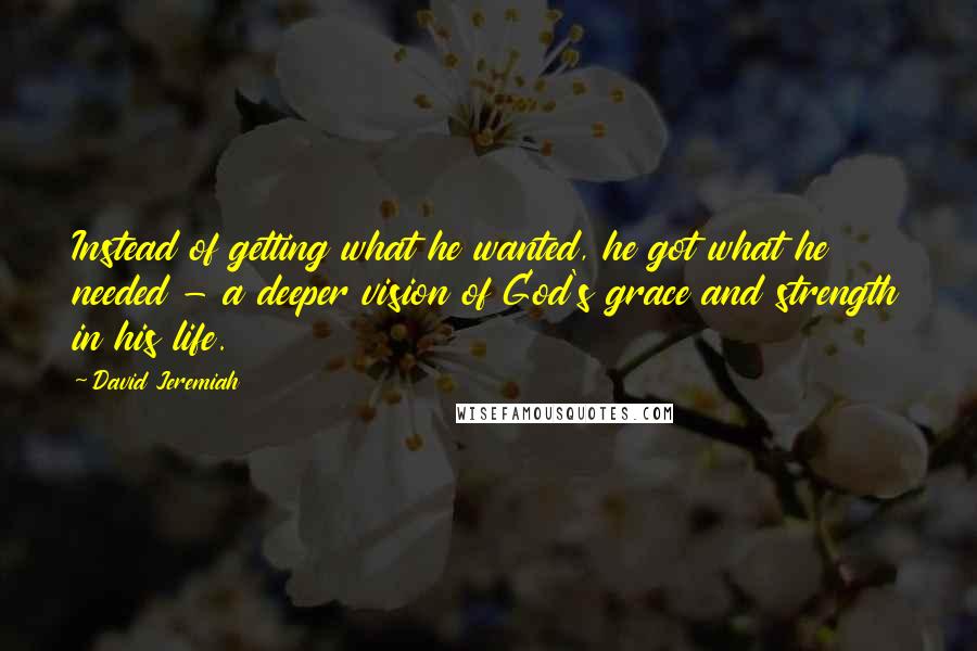 David Jeremiah Quotes: Instead of getting what he wanted, he got what he needed - a deeper vision of God's grace and strength in his life.