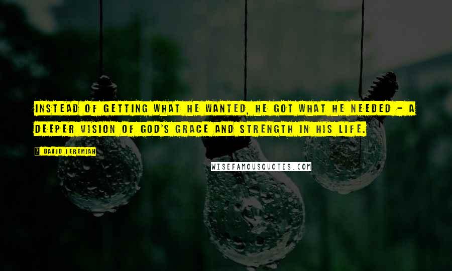 David Jeremiah Quotes: Instead of getting what he wanted, he got what he needed - a deeper vision of God's grace and strength in his life.