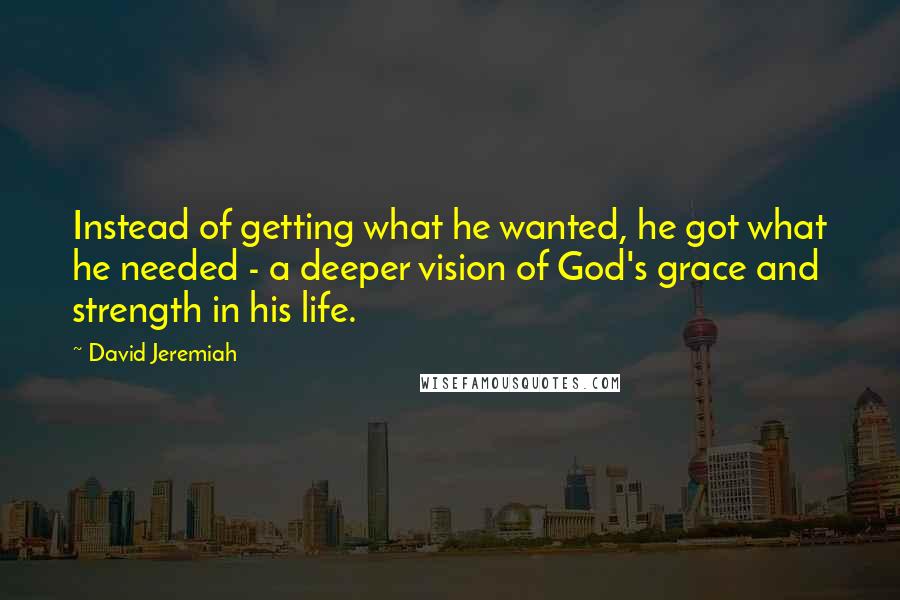 David Jeremiah Quotes: Instead of getting what he wanted, he got what he needed - a deeper vision of God's grace and strength in his life.