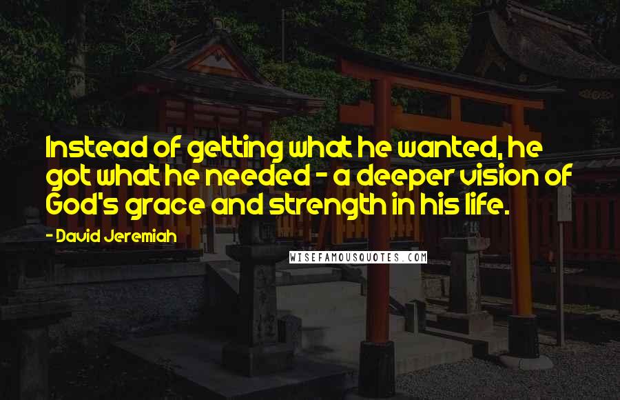 David Jeremiah Quotes: Instead of getting what he wanted, he got what he needed - a deeper vision of God's grace and strength in his life.