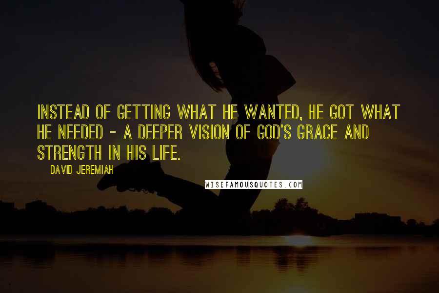 David Jeremiah Quotes: Instead of getting what he wanted, he got what he needed - a deeper vision of God's grace and strength in his life.