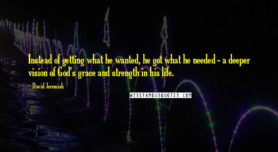 David Jeremiah Quotes: Instead of getting what he wanted, he got what he needed - a deeper vision of God's grace and strength in his life.