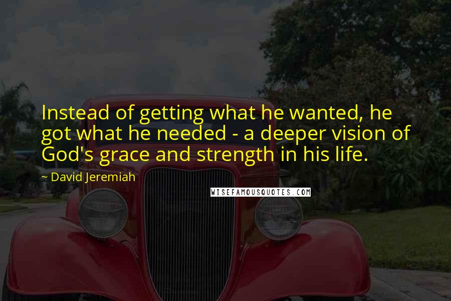 David Jeremiah Quotes: Instead of getting what he wanted, he got what he needed - a deeper vision of God's grace and strength in his life.