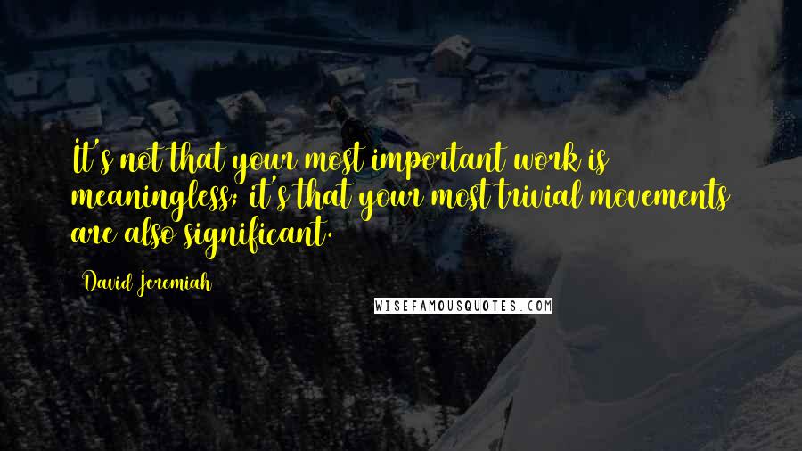 David Jeremiah Quotes: It's not that your most important work is meaningless; it's that your most trivial movements are also significant.