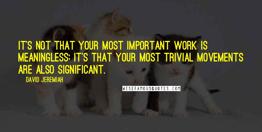 David Jeremiah Quotes: It's not that your most important work is meaningless; it's that your most trivial movements are also significant.