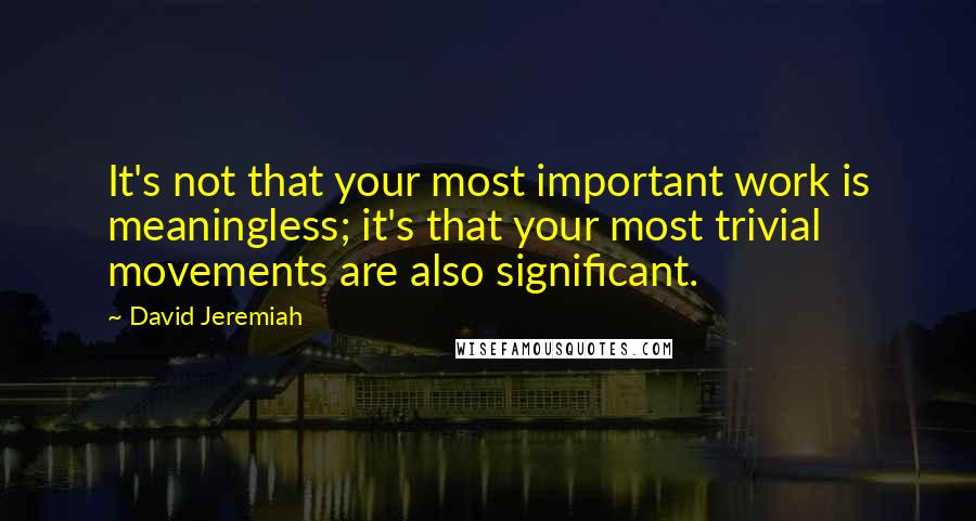 David Jeremiah Quotes: It's not that your most important work is meaningless; it's that your most trivial movements are also significant.