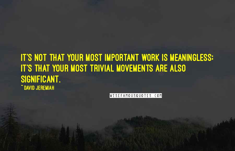 David Jeremiah Quotes: It's not that your most important work is meaningless; it's that your most trivial movements are also significant.