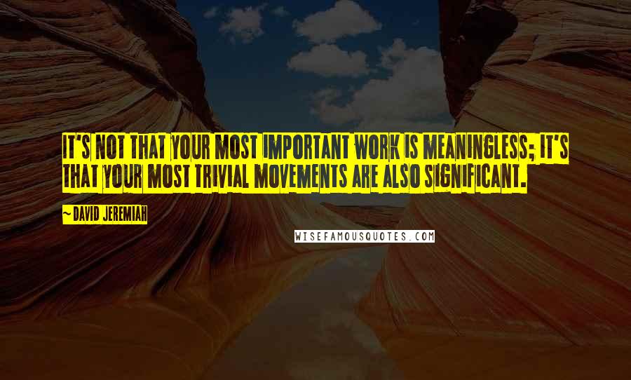 David Jeremiah Quotes: It's not that your most important work is meaningless; it's that your most trivial movements are also significant.